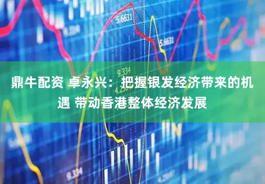 鼎牛配资 卓永兴：把握银发经济带来的机遇 带动香港整体经济发展