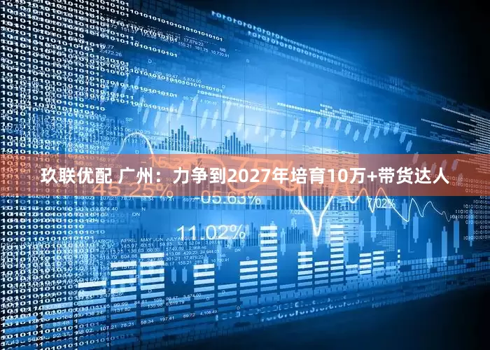 玖联优配 广州：力争到2027年培育10万+带货达人