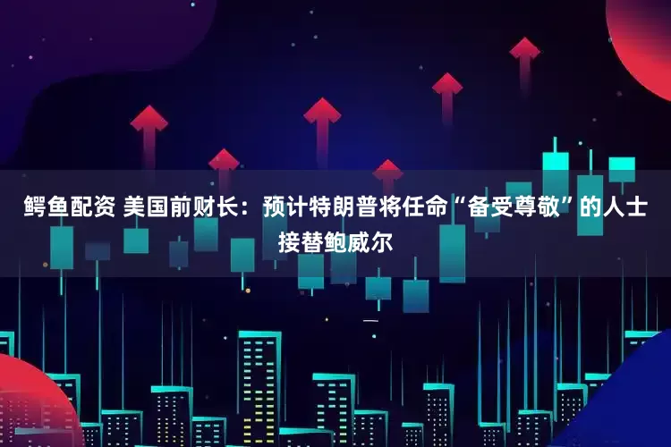 鳄鱼配资 美国前财长：预计特朗普将任命“备受尊敬”的人士接替鲍威尔