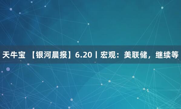 天牛宝 【银河晨报】6.20丨宏观：美联储，继续等