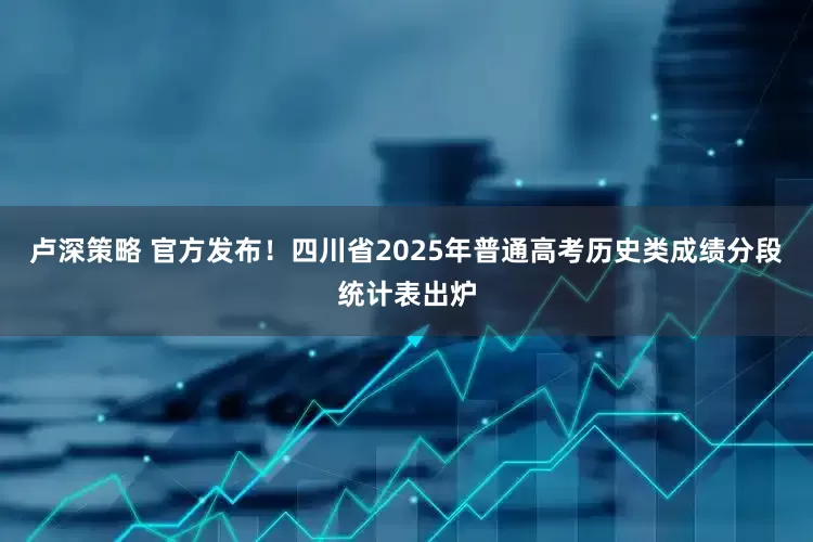 卢深策略 官方发布！四川省2025年普通高考历史类成绩分段统计表出炉