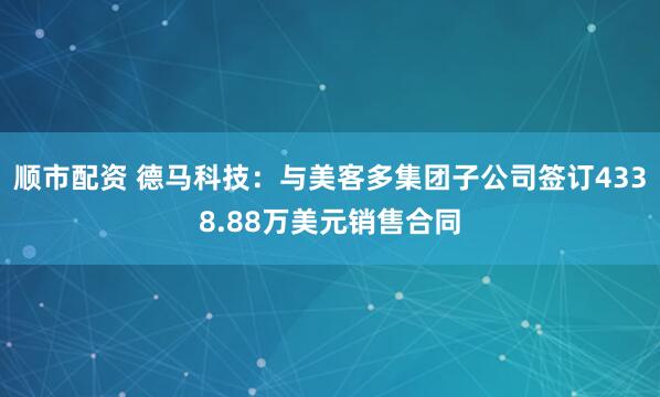 顺市配资 德马科技：与美客多集团子公司签订4338.88万美元销售合同