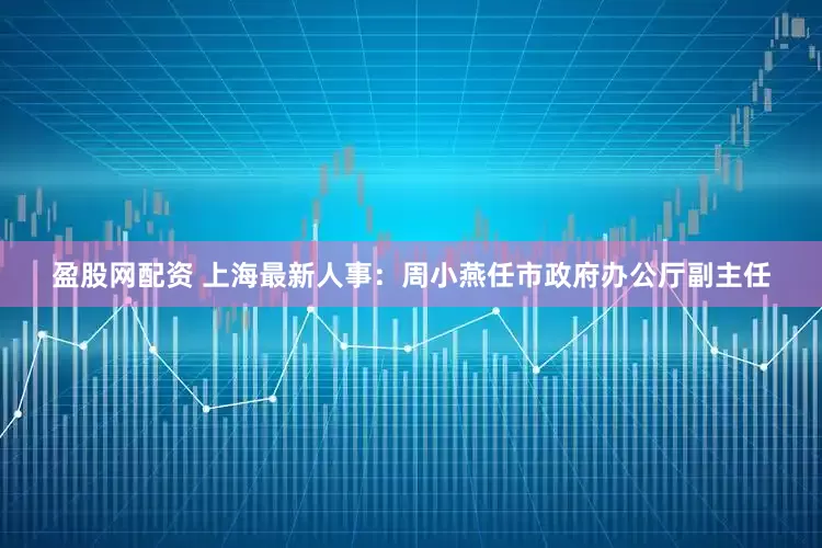盈股网配资 上海最新人事：周小燕任市政府办公厅副主任