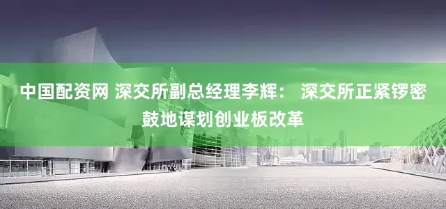 中国配资网 深交所副总经理李辉： 深交所正紧锣密鼓地谋划创业板改革