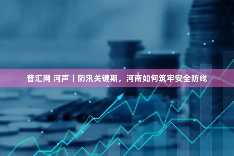 普汇网 河声丨防汛关键期，河南如何筑牢安全防线