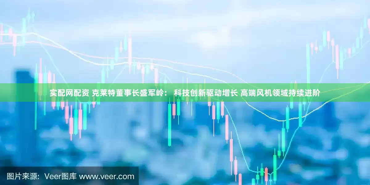 实配网配资 克莱特董事长盛军岭： 科技创新驱动增长 高端风机领域持续进阶