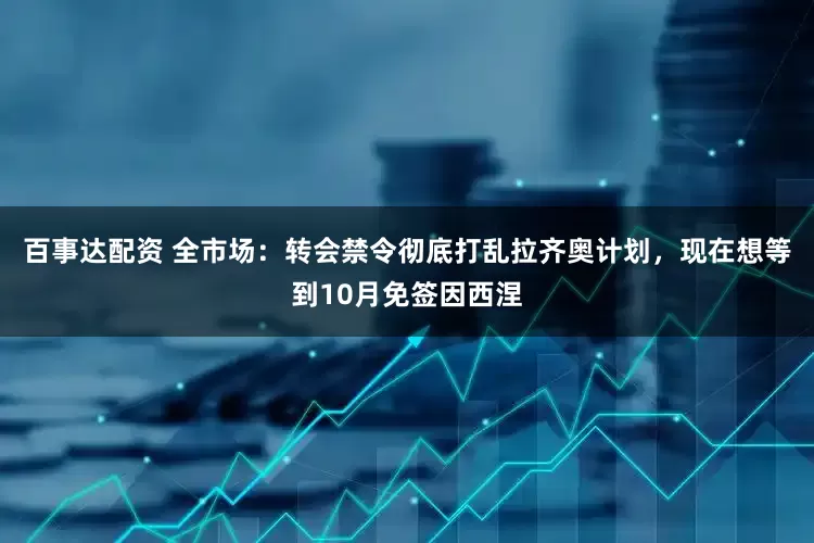 百事达配资 全市场：转会禁令彻底打乱拉齐奥计划，现在想等到10月免签因西涅