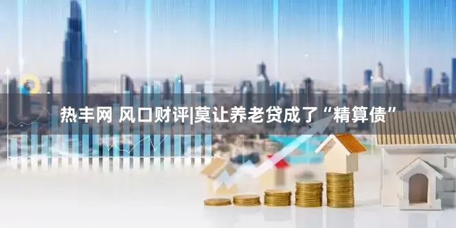热丰网 风口财评|莫让养老贷成了“精算债”