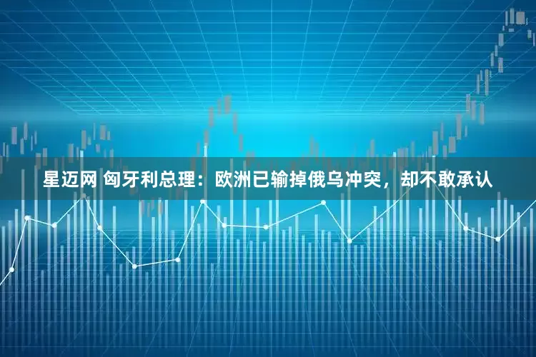 星迈网 匈牙利总理：欧洲已输掉俄乌冲突，却不敢承认