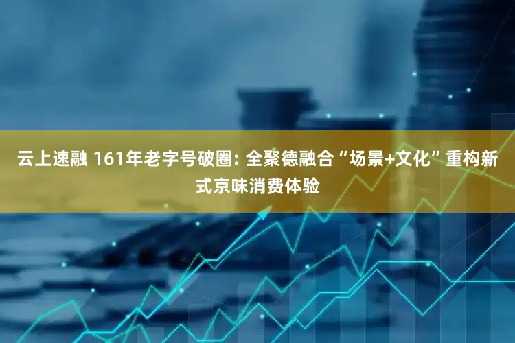 云上速融 161年老字号破圈: 全聚德融合“场景+文化”重构新式京味消费体验