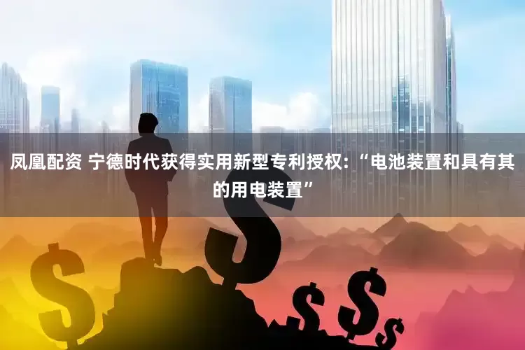 凤凰配资 宁德时代获得实用新型专利授权: “电池装置和具有其的用电装置”