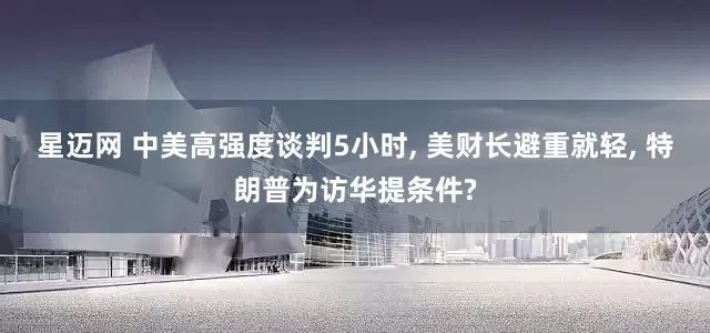 星迈网 中美高强度谈判5小时, 美财长避重就轻, 特朗普为访华提条件?