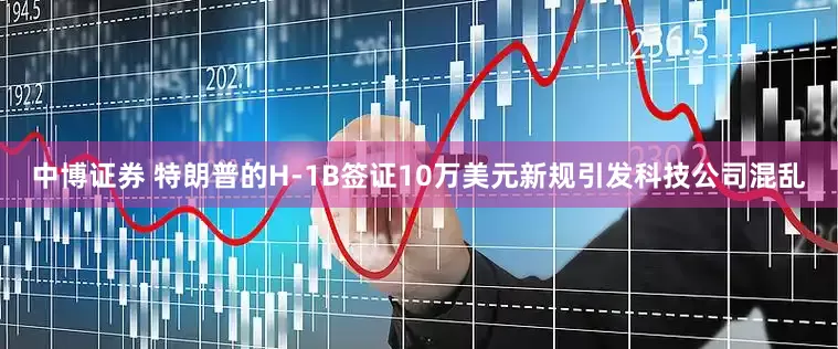 中博证券 特朗普的H-1B签证10万美元新规引发科技公司混乱