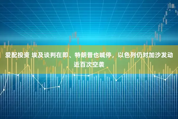 爱配投资 埃及谈判在即、特朗普也喊停，以色列仍对加沙发动近百次空袭