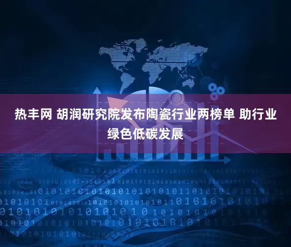 热丰网 胡润研究院发布陶瓷行业两榜单 助行业绿色低碳发展