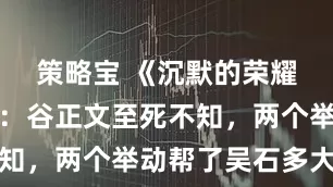 策略宝 《沉默的荣耀》大结局:谷正文至死不知,两个举动帮了吴石多大忙