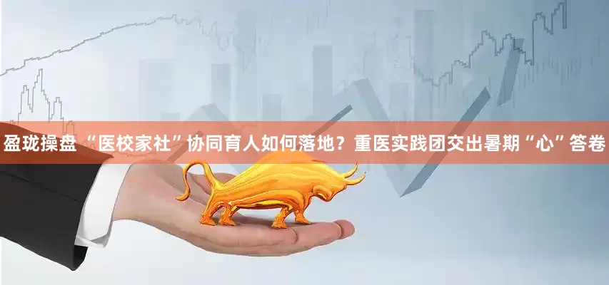 盈珑操盘 “医校家社”协同育人如何落地？重医实践团交出暑期“心”答卷