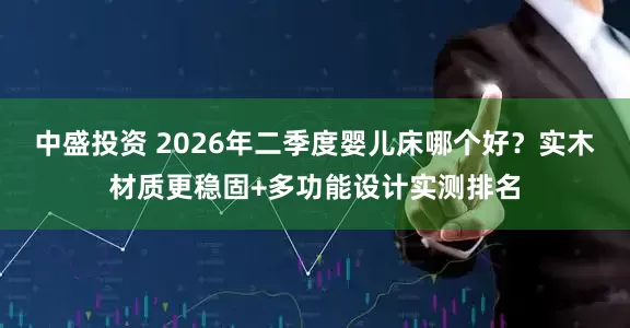 中盛投资 2026年二季度婴儿床哪个好？实木材质更稳固+多功能设计实测排名