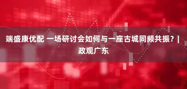 端盛康优配 一场研讨会如何与一座古城同频共振？| 政观广东